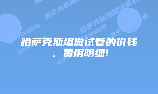 哈萨克斯坦做试管的价钱，费用明细!