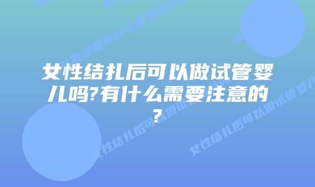 女性结扎后可以做试管婴儿吗?有什么需要注意的?
