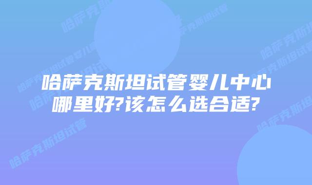 哈萨克斯坦试管婴儿中心哪里好?该怎么选合适?