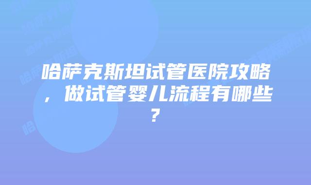 哈萨克斯坦试管医院攻略，做试管婴儿流程有哪些?