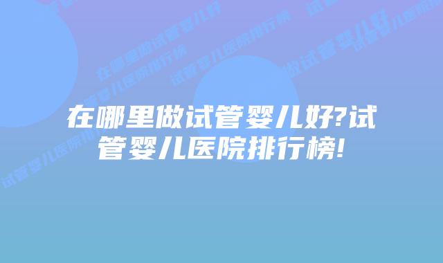 在哪里做试管婴儿好?试管婴儿医院排行榜!