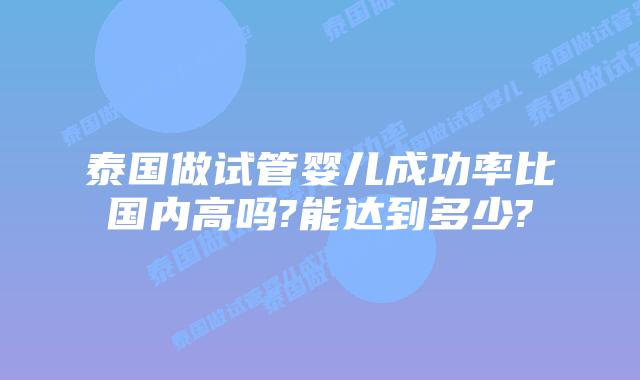 泰国做试管婴儿成功率比国内高吗?能达到多少?
