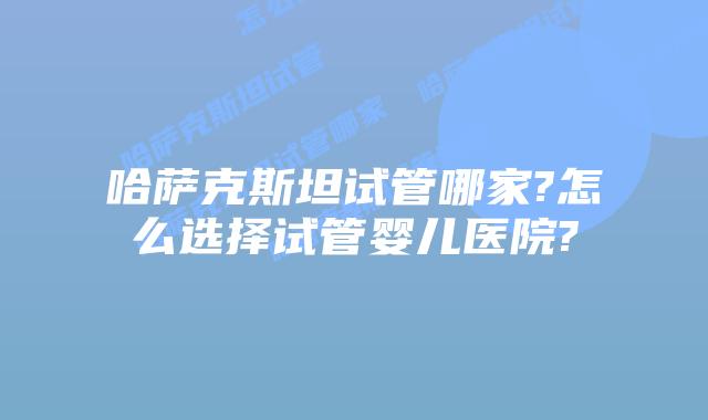 哈萨克斯坦试管哪家?怎么选择试管婴儿医院?
