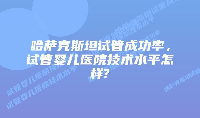 哈萨克斯坦试管成功率，试管婴儿医院技术水平怎样?