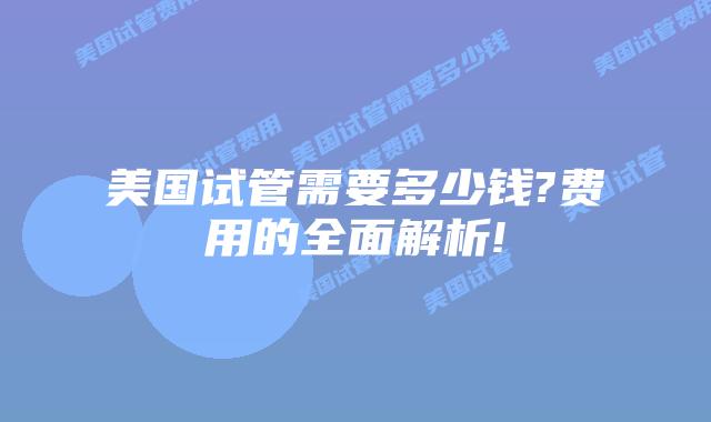 美国试管需要多少钱?费用的全面解析!