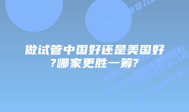 做试管中国好还是美国好?哪家更胜一筹?