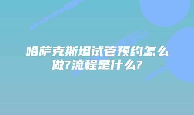 哈萨克斯坦试管预约怎么做?流程是什么?