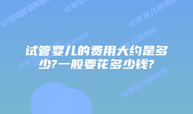 试管婴儿的费用大约是多少?一般要花多少钱?
