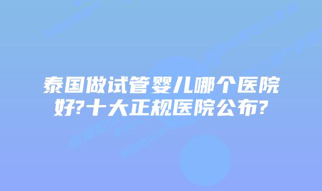 泰国做试管婴儿哪个医院好?十大正规医院公布?