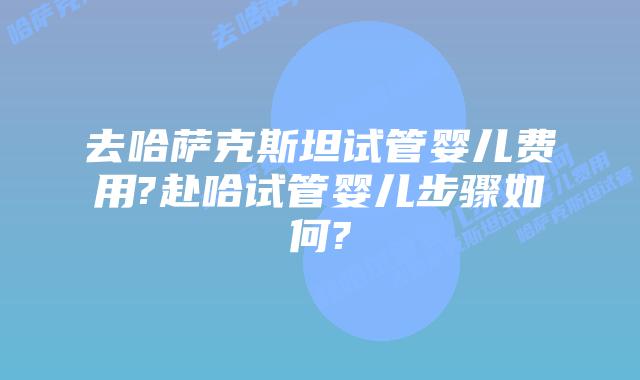 去哈萨克斯坦试管婴儿费用?赴哈试管婴儿步骤如何?