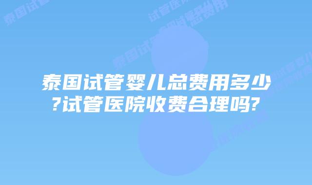 泰国试管婴儿总费用多少?试管医院收费合理吗?