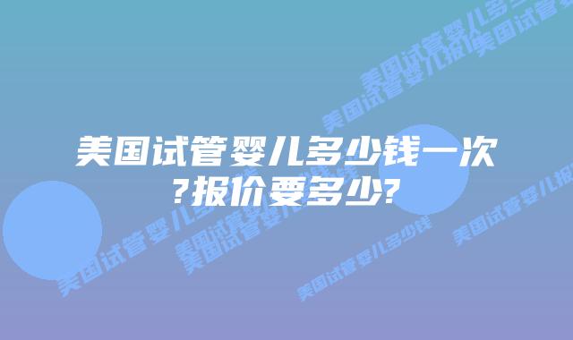 美国试管婴儿多少钱一次?报价要多少?
