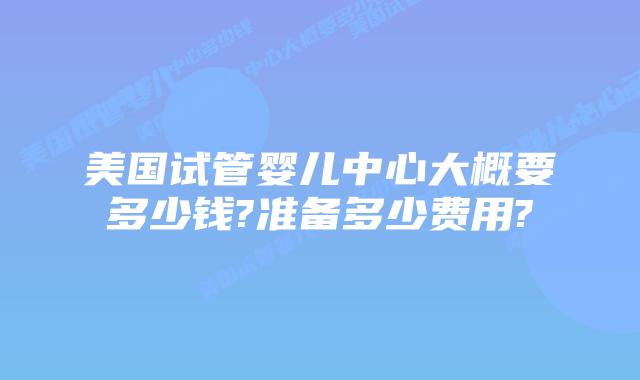 美国试管婴儿中心大概要多少钱?准备多少费用?