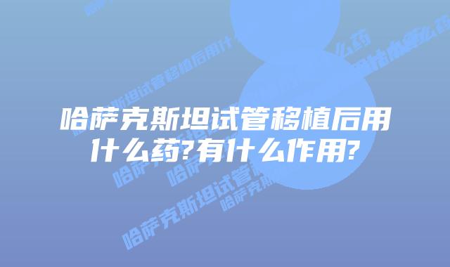 哈萨克斯坦试管移植后用什么药?有什么作用?