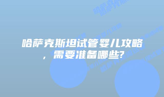 哈萨克斯坦试管婴儿攻略，需要准备哪些?