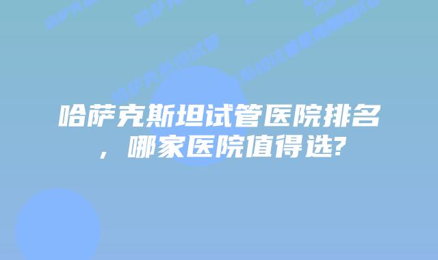 哈萨克斯坦试管医院排名，哪家医院值得选?