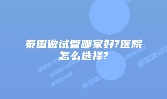 泰国做试管哪家好?医院怎么选择?