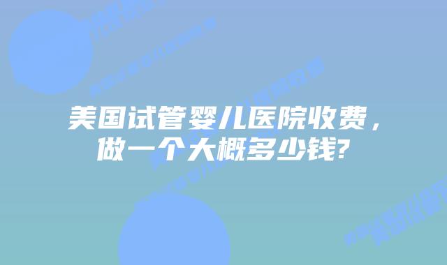 美国试管婴儿医院收费，做一个大概多少钱?