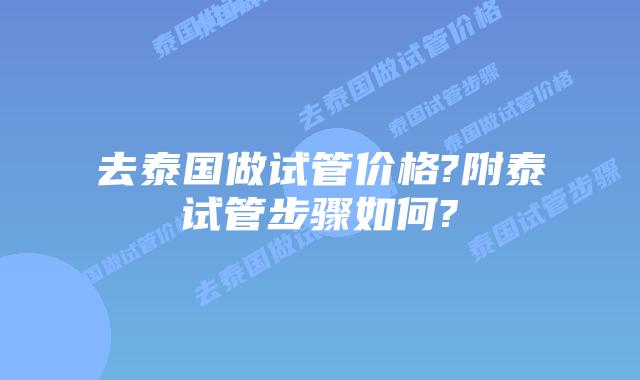 去泰国做试管价格?附泰试管步骤如何?