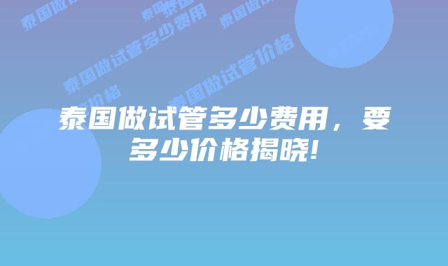泰国做试管多少费用,要多少价格揭晓!