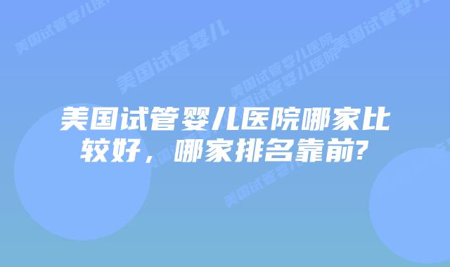 美国试管婴儿医院哪家比较好,哪家排名靠前?