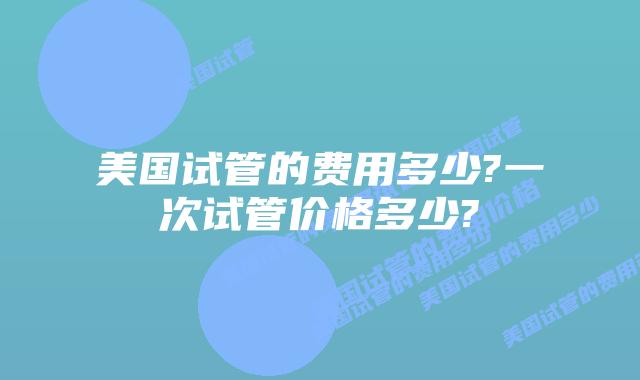 美国试管的费用多少?一次试管价格多少?