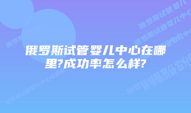 俄罗斯试管婴儿中心在哪里?成功率怎么样?