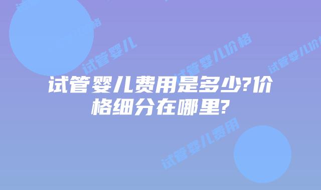 试管婴儿费用是多少?价格细分在哪里?