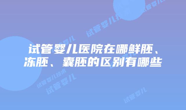 试管婴儿医院在哪鲜胚、冻胚、囊胚的区别有哪些