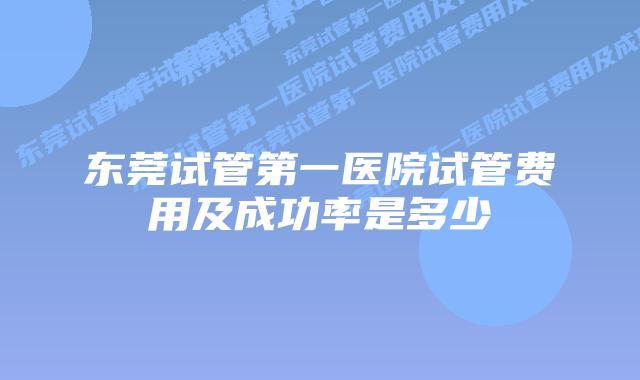 东莞试管第一医院试管费用及成功率是多少