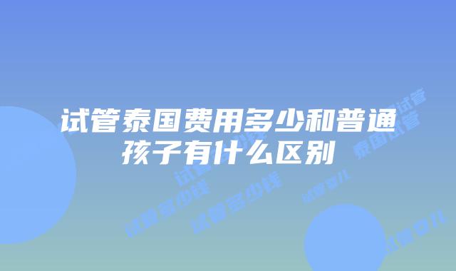试管泰国费用多少和普通孩子有什么区别