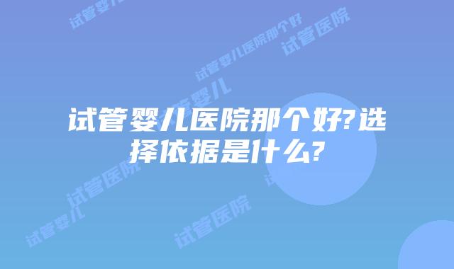 试管婴儿医院那个好?选择依据是什么?