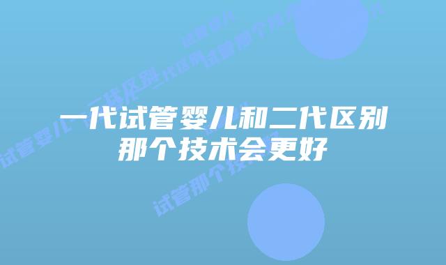 一代试管婴儿和二代区别那个技术会更好