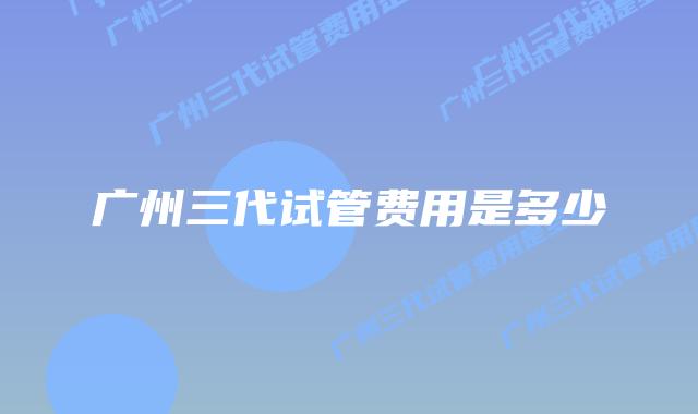 广州三代试管费用是多少