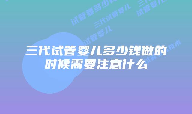 三代试管婴儿多少钱做的时候需要注意什么