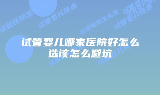 试管婴儿哪家医院好怎么选该怎么避坑