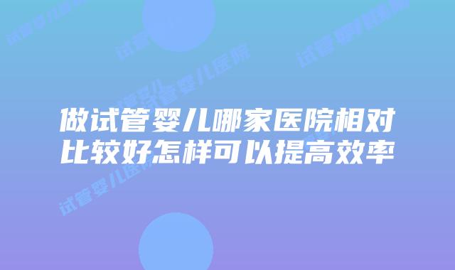 做试管婴儿哪家医院相对比较好怎样可以提高效率