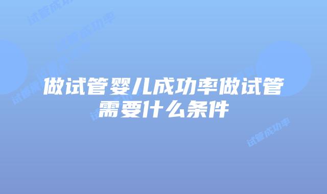 做试管婴儿成功率做试管需要什么条件