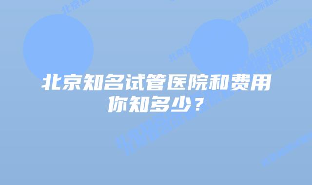 北京知名试管医院和费用你知多少？