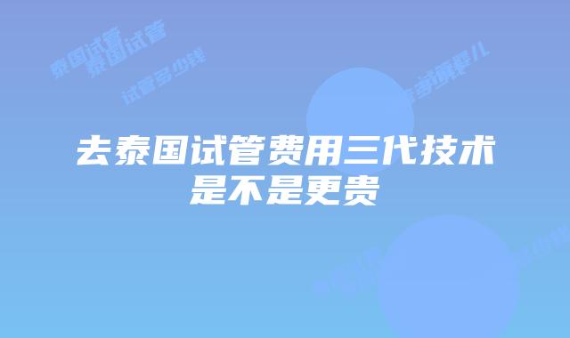 去泰国试管费用三代技术是不是更贵