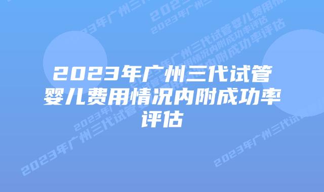 2023年广州三代试管婴儿费用情况内附成功率评估