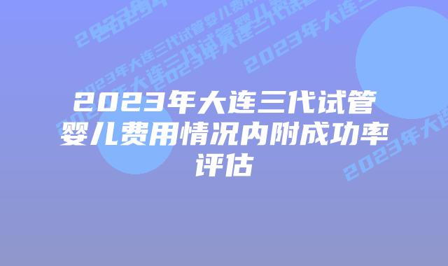 2023年大连三代试管婴儿费用情况内附成功率评估