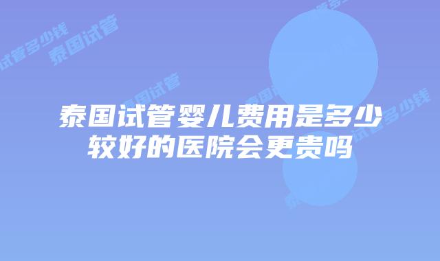 泰国试管婴儿费用是多少较好的医院会更贵吗