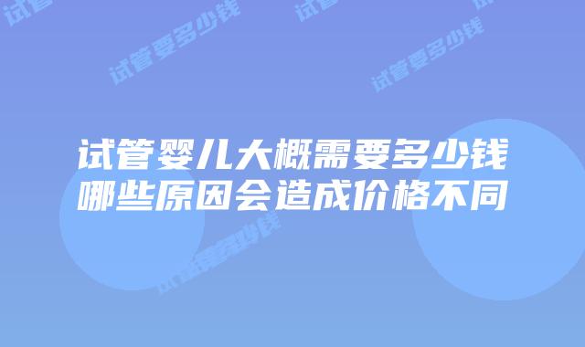 试管婴儿大概需要多少钱哪些原因会造成价格不同