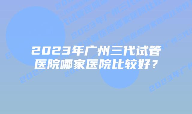 2023年广州三代试管医院哪家医院比较好?
