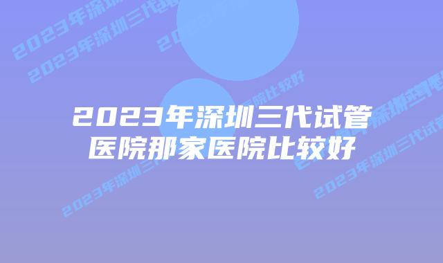 2023年深圳三代试管医院那家医院比较好