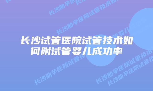 长沙试管医院试管技术如何附试管婴儿成功率