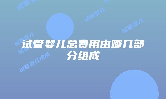试管婴儿总费用由哪几部分组成