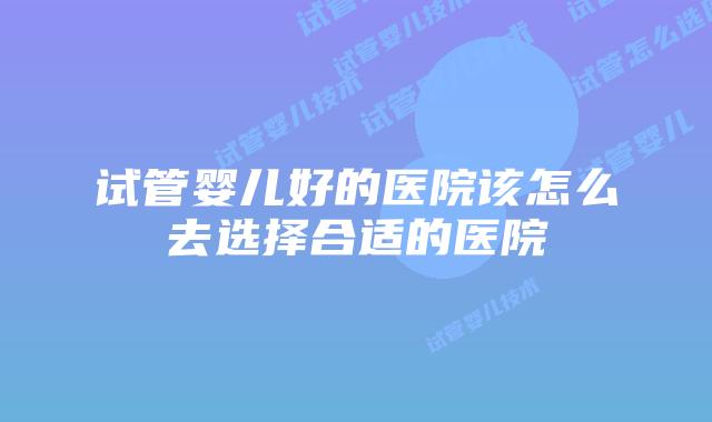 试管婴儿好的医院该怎么去选择合适的医院