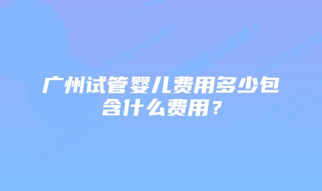广州试管婴儿费用多少包含什么费用?